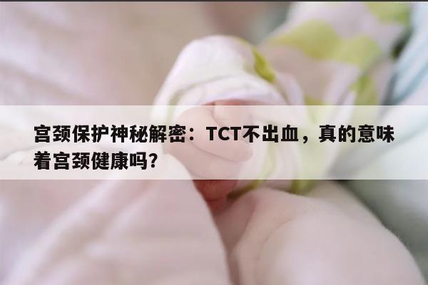 宫颈保护神秘解密：TCT不出血，真的意味着宫颈健康吗？