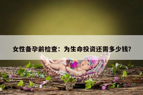 女性备孕前检查：为生命投资还需多少钱？