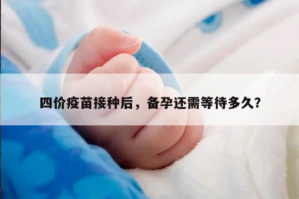 四价疫苗接种后，备孕还需等待多久？