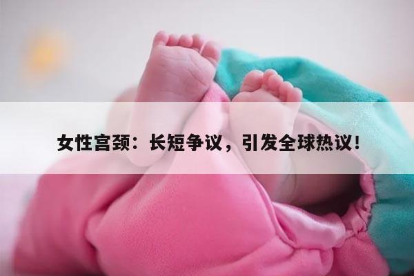 女性宫颈：长短争议，引发全球热议！