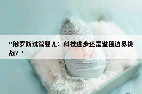 "俄罗斯试管婴儿：科技进步还是道德边界挑战？"