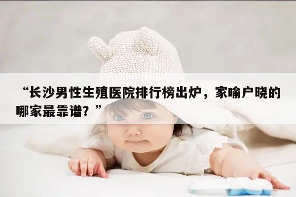 “长沙男性生殖医院排行榜出炉，家喻户晓的哪家最靠谱？”