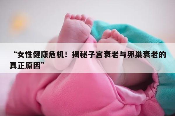 “女性健康危机！揭秘子宫衰老与卵巢衰老的真正原因”