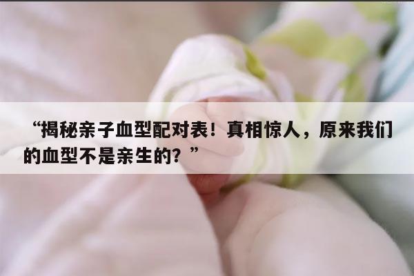 “揭秘亲子血型配对表！真相惊人，原来我们的血型不是亲生的？”