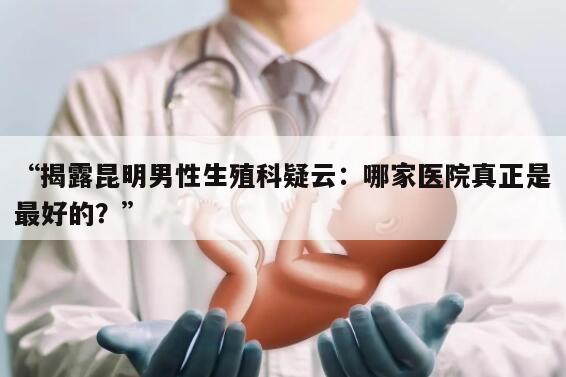 “揭露昆明男性生殖科疑云：哪家医院真正是最好的？”