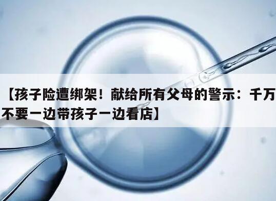 【孩子险遭绑架！献给所有父母的警示：千万不要一边带孩子一边看店】