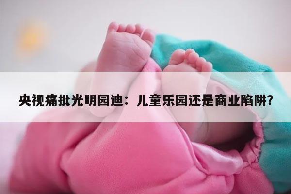 央视痛批光明园迪：儿童乐园还是商业陷阱？