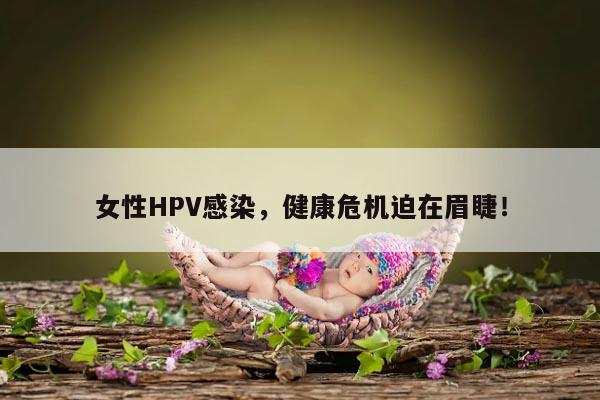 女性HPV感染，健康危机迫在眉睫！