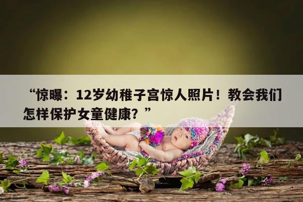 “惊曝：12岁幼稚子宫惊人照片！教会我们怎样保护女童健康？”