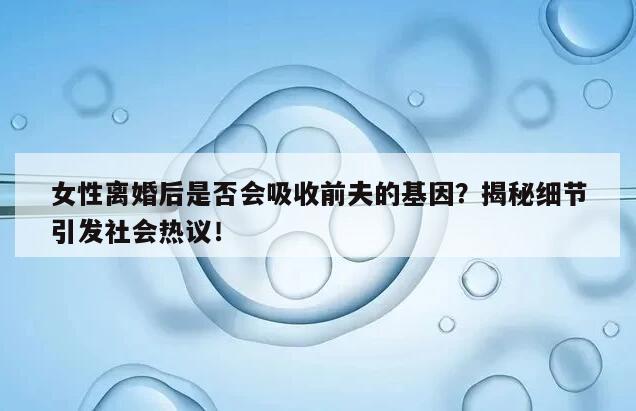 女性离婚后是否会吸收前夫的基因？揭秘细节引发社会热议！