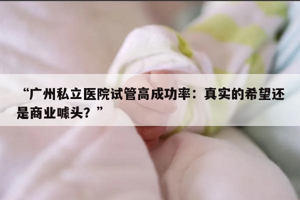 “广州私立医院试管高成功率：真实的希望还是商业噱头？”