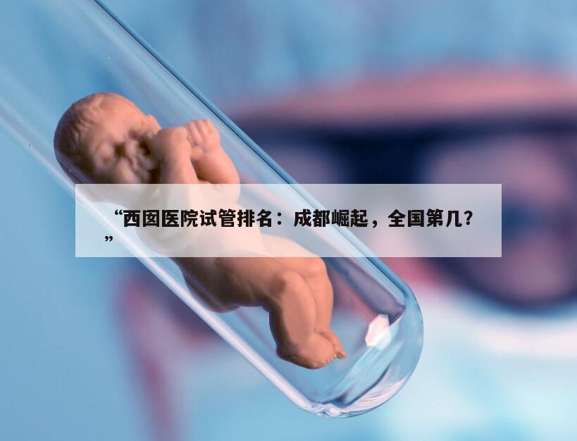 “西囡医院试管排名：成都崛起，全国第几？”