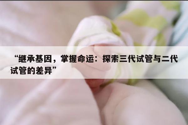 “继承基因，掌握命运：探索三代试管与二代试管的差异”