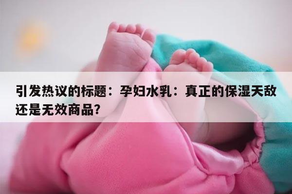 引发热议的标题：孕妇水乳：真正的保湿天敌还是无效商品？