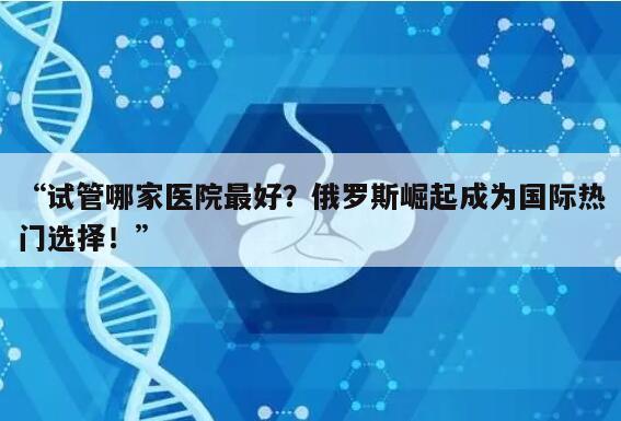 “试管哪家医院最好？俄罗斯崛起成为国际热门选择！”