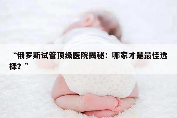 “俄罗斯试管顶级医院揭秘：哪家才是最佳选择？”