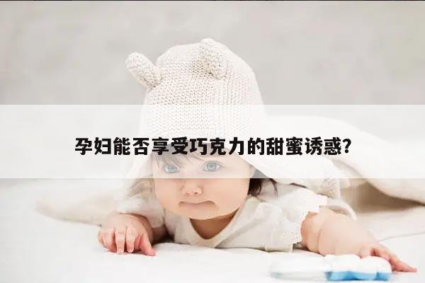 孕妇能否享受巧克力的甜蜜诱惑？