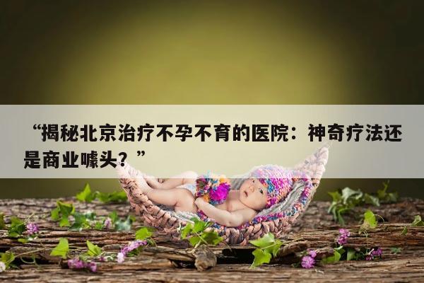 “揭秘北京治疗不孕不育的医院：神奇疗法还是商业噱头？”