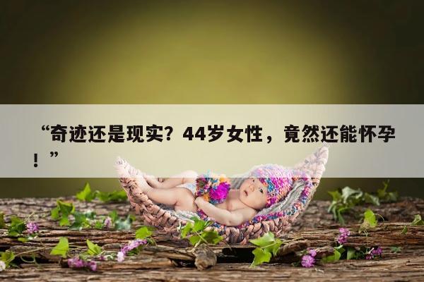 “奇迹还是现实？44岁女性，竟然还能怀孕！”