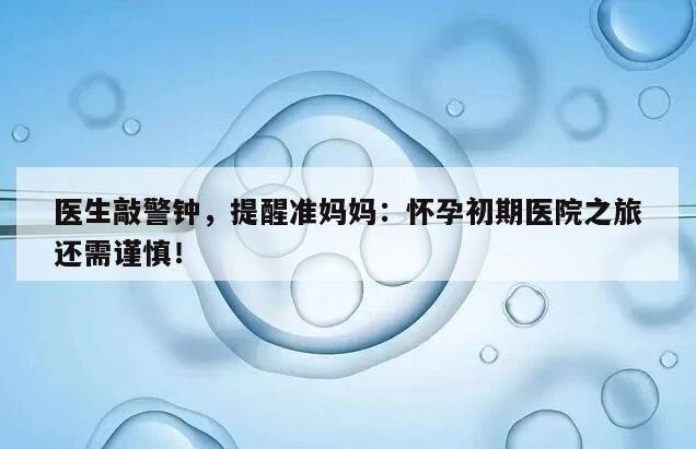 医生敲警钟，提醒准妈妈：怀孕初期医院之旅还需谨慎！