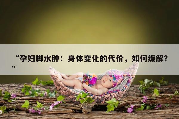 “孕妇脚水肿：身体变化的代价，如何缓解？”