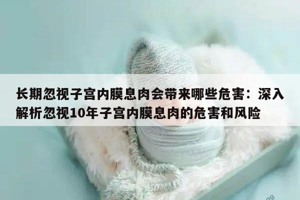 长期忽视子宫内膜息肉会带来哪些危害：深入解析忽视10年子宫内膜息肉的危害和风险