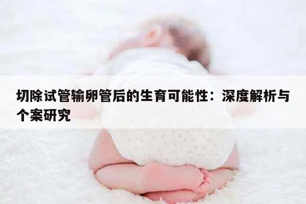 切除试管输卵管后的生育可能性：深度解析与个案研究