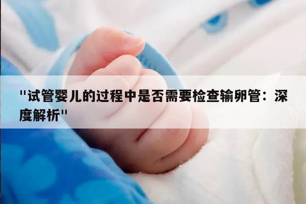 "试管婴儿的过程中是否需要检查输卵管：深度解析"