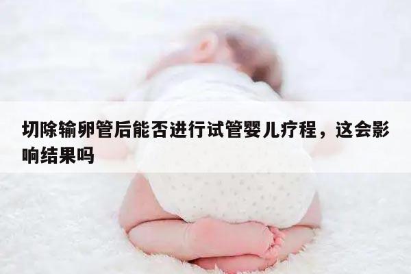 切除输卵管后能否进行试管婴儿疗程，这会影响结果吗