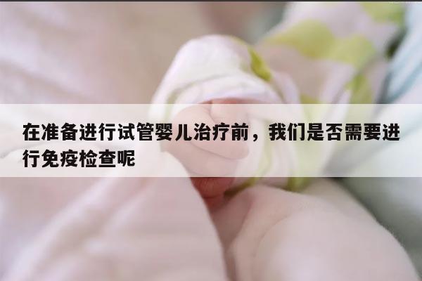 在准备进行试管婴儿治疗前，我们是否需要进行免疫检查呢