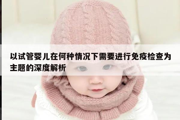 以试管婴儿在何种情况下需要进行免疫检查为主题的深度解析