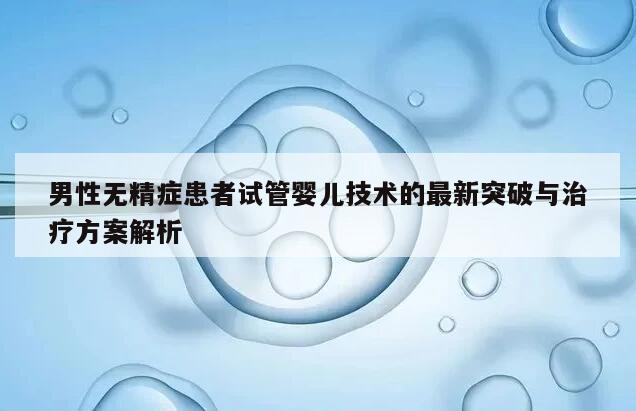 男性无精症患者试管婴儿技术的最新突破与治疗方案解析