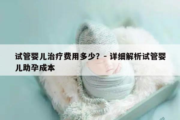 试管婴儿治疗费用多少？- 详细解析试管婴儿助孕成本