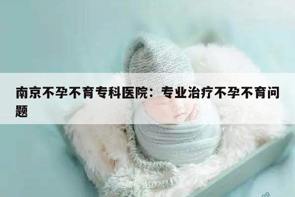 南京不孕不育专科医院：专业治疗不孕不育问题