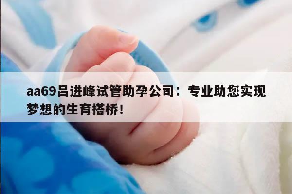 aa69吕进峰试管助孕公司：专业助您实现梦想的生育搭桥！