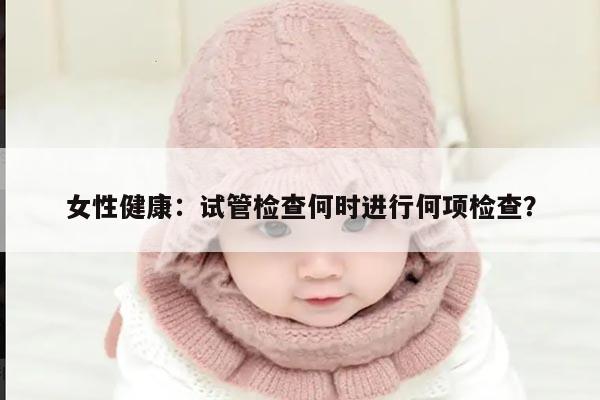 女性健康：试管检查何时进行何项检查？