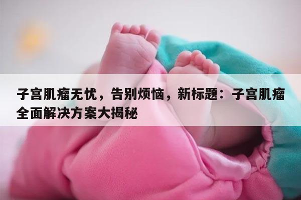 子宫肌瘤无忧，告别烦恼，新标题：子宫肌瘤全面解决方案大揭秘