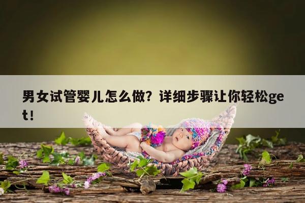 男女试管婴儿怎么做？详细步骤让你轻松get！