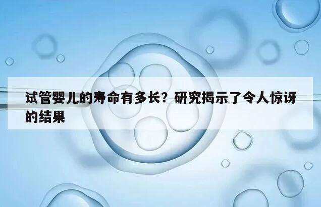 试管婴儿的寿命有多长？研究揭示了令人惊讶的结果